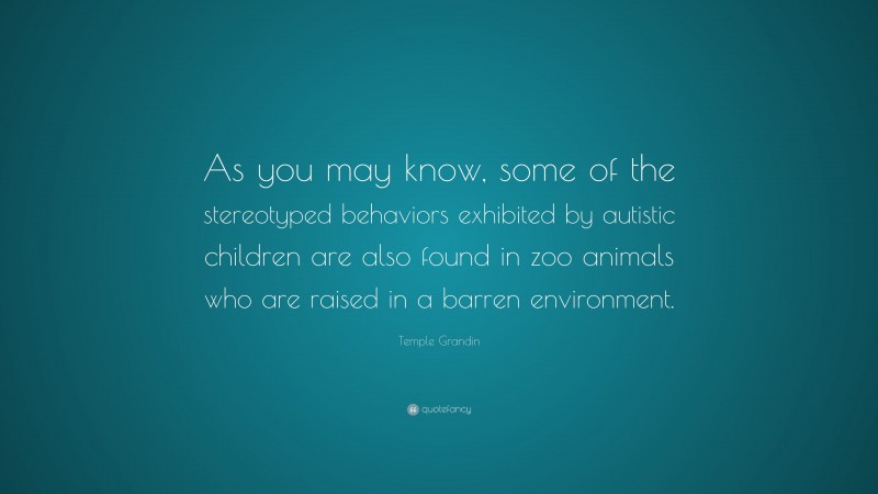 Temple Grandin Quote: “As you may know, some of the stereotyped behaviors exhibited by autistic children are also found in zoo animals who are raised in a barren environment.”