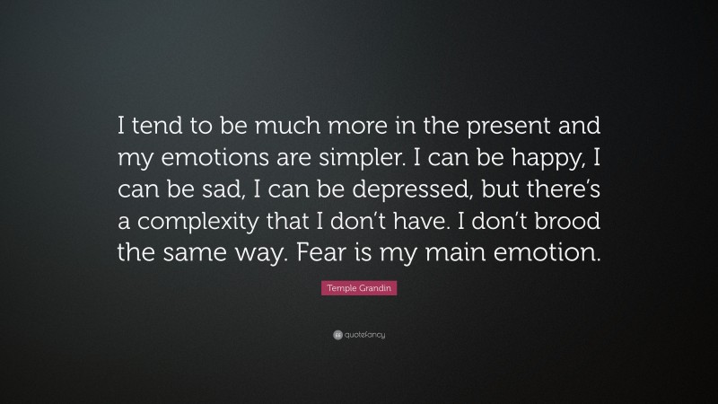 Temple Grandin Quote: “I tend to be much more in the present and my emotions are simpler. I can be happy, I can be sad, I can be depressed, but there’s a complexity that I don’t have. I don’t brood the same way. Fear is my main emotion.”