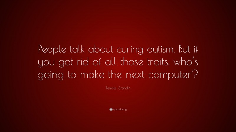 Temple Grandin Quote: “People talk about curing autism. But if you got rid of all those traits, who’s going to make the next computer?”