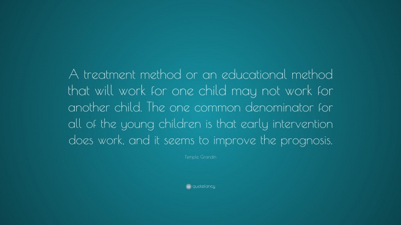 Temple Grandin Quote: “A treatment method or an educational method that will work for one child may not work for another child. The one common denominator for all of the young children is that early intervention does work, and it seems to improve the prognosis.”