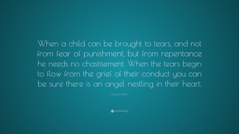 Horace Mann Quote: “When a child can be brought to tears, and not from fear of punishment, but from repentance he needs no chastisement. When the tears begin to flow from the grief of their conduct you can be sure there is an angel nestling in their heart.”