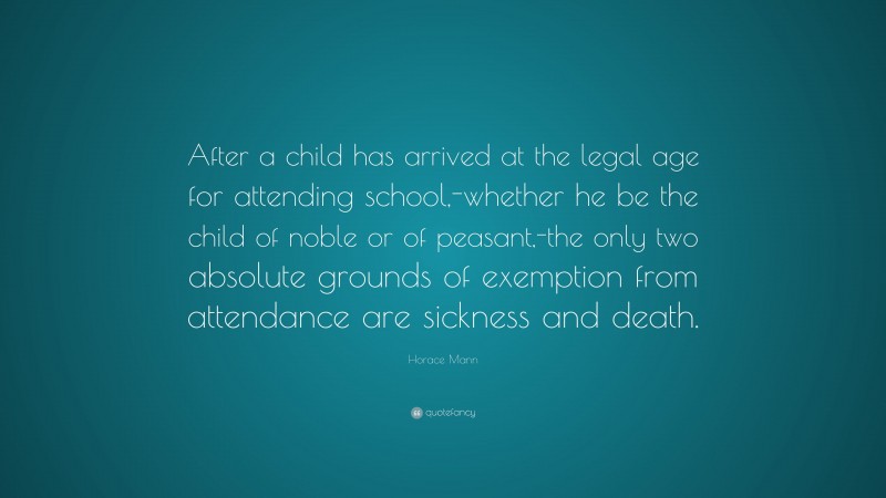 Horace Mann Quote: “After a child has arrived at the legal age for attending school,-whether he be the child of noble or of peasant,-the only two absolute grounds of exemption from attendance are sickness and death.”