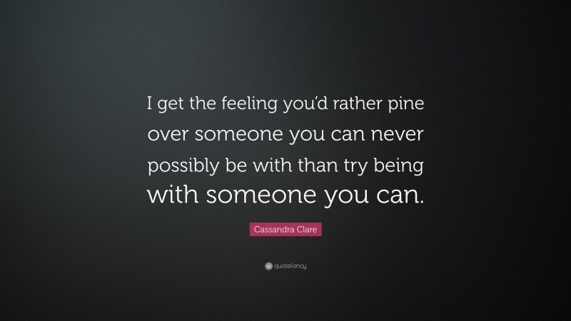Cassandra Clare Quote: “I get the feeling you’d rather pine over someone you can never possibly be with than try being with someone you can.”