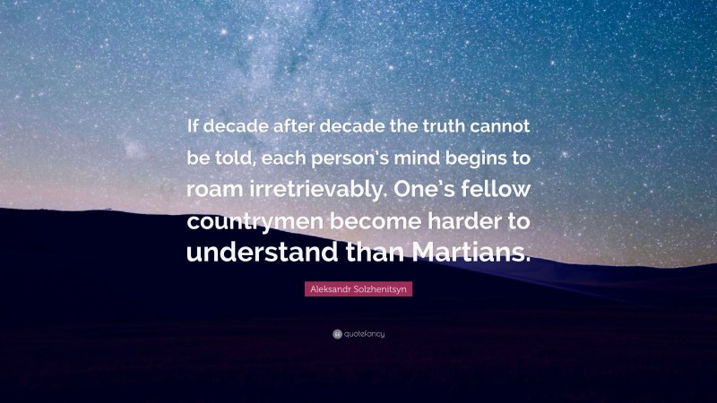 Aleksandr Solzhenitsyn Quote: “If decade after decade the truth cannot be told, each person’s mind begins to roam irretrievably. One’s fellow countrymen become harder to understand than Martians.”