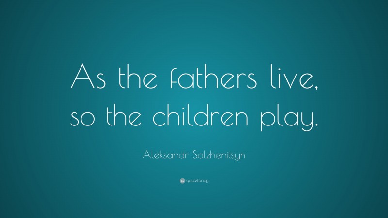 Aleksandr Solzhenitsyn Quote: “As the fathers live, so the children play.”