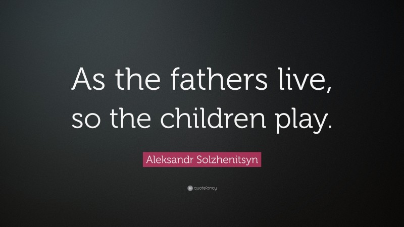 Aleksandr Solzhenitsyn Quote: “As the fathers live, so the children play.”