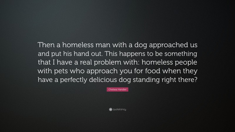 Chelsea Handler Quote: “Then a homeless man with a dog approached us and put his hand out. This happens to be something that I have a real problem with: homeless people with pets who approach you for food when they have a perfectly delicious dog standing right there?”