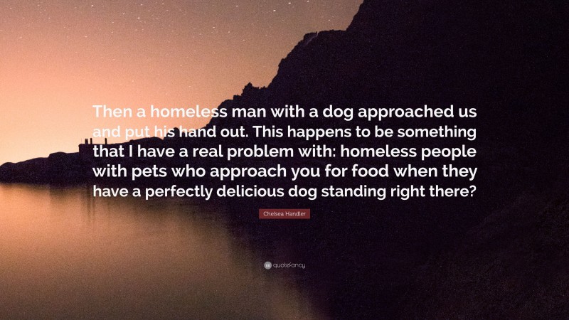 Chelsea Handler Quote: “Then a homeless man with a dog approached us and put his hand out. This happens to be something that I have a real problem with: homeless people with pets who approach you for food when they have a perfectly delicious dog standing right there?”