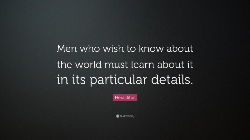 Heraclitus Quote: “Men who wish to know about the world must learn about it in its particular details.”