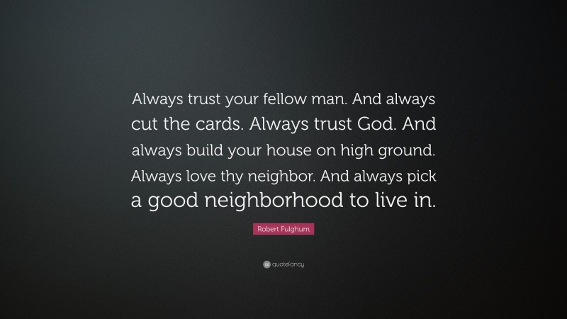 Robert Fulghum Quote: “Always trust your fellow man. And always cut the cards. Always trust God. And always build your house on high ground. Always love thy neighbor. And always pick a good neighborhood to live in.”