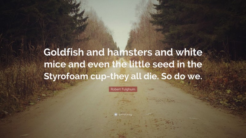 Robert Fulghum Quote: “Goldfish and hamsters and white mice and even the little seed in the Styrofoam cup-they all die. So do we.”