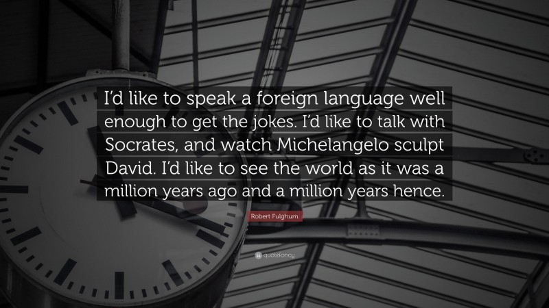 Robert Fulghum Quote: “I’d like to speak a foreign language well enough to get the jokes. I’d like to talk with Socrates, and watch Michelangelo sculpt David. I’d like to see the world as it was a million years ago and a million years hence.”