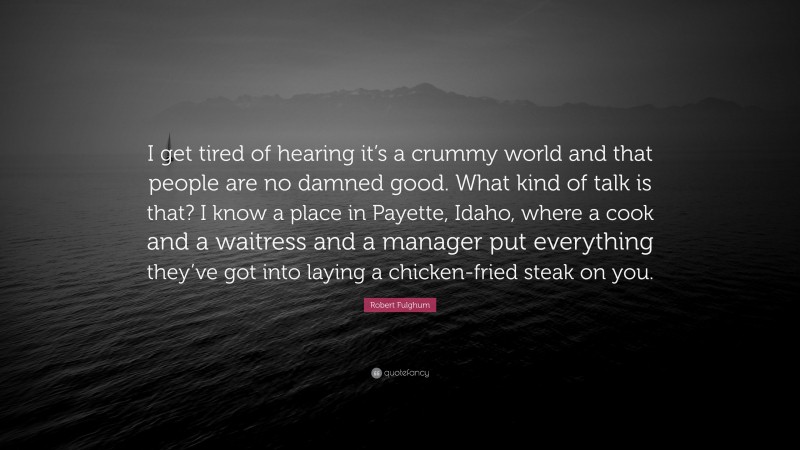 Robert Fulghum Quote: “I get tired of hearing it’s a crummy world and that people are no damned good. What kind of talk is that? I know a place in Payette, Idaho, where a cook and a waitress and a manager put everything they’ve got into laying a chicken-fried steak on you.”