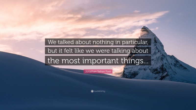 Jonathan Safran Foer Quote: “We talked about nothing in particular, but it felt like we were talking about the most important things...”