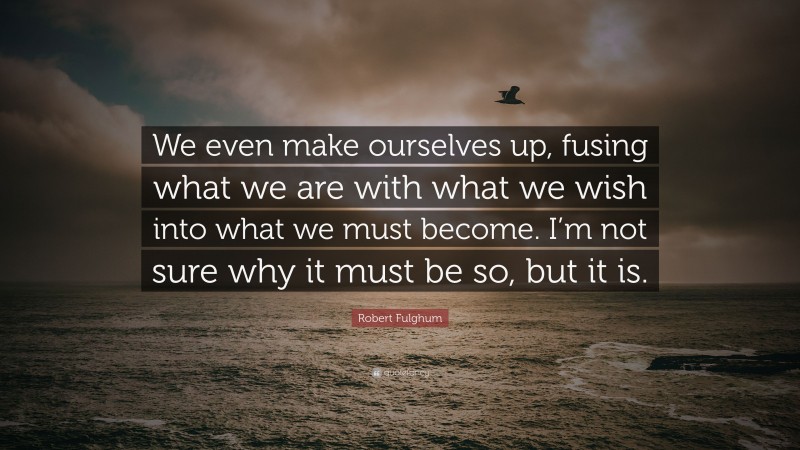 Robert Fulghum Quote: “We even make ourselves up, fusing what we are with what we wish into what we must become. I’m not sure why it must be so, but it is.”