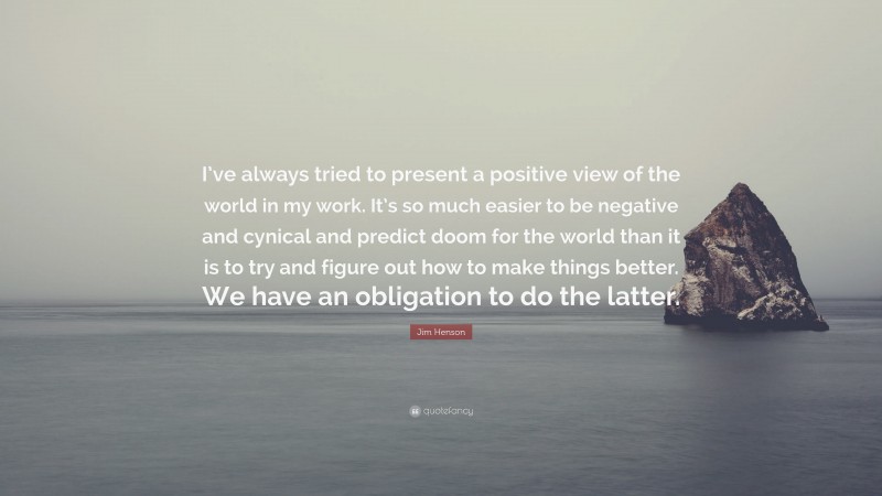 Jim Henson Quote: “I’ve always tried to present a positive view of the world in my work. It’s so much easier to be negative and cynical and predict doom for the world than it is to try and figure out how to make things better. We have an obligation to do the latter.”