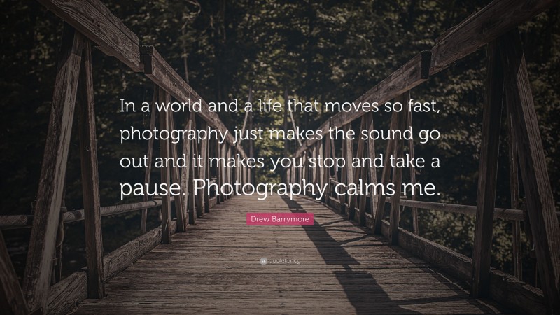 Drew Barrymore Quote: “In a world and a life that moves so fast, photography just makes the sound go out and it makes you stop and take a pause. Photography calms me.”