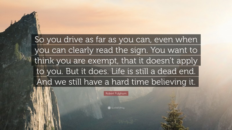 Robert Fulghum Quote: “So you drive as far as you can, even when you can clearly read the sign. You want to think you are exempt, that it doesn’t apply to you. But it does. Life is still a dead end. And we still have a hard time believing it.”