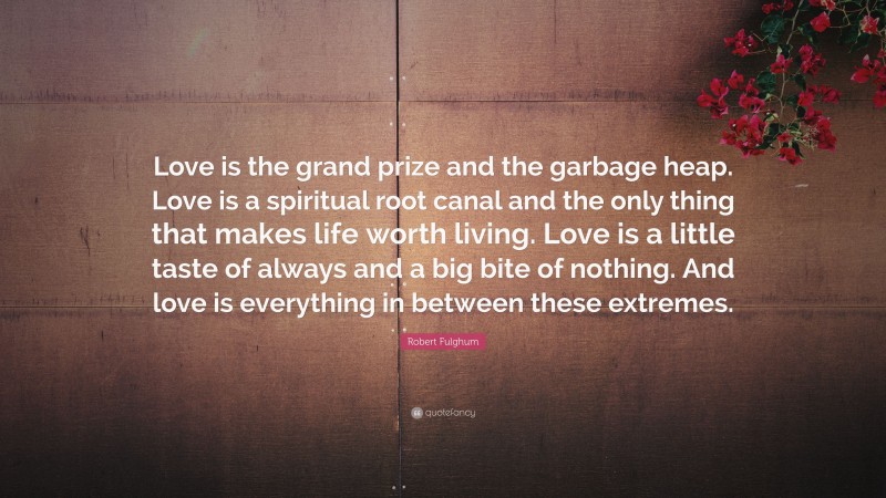 Robert Fulghum Quote: “Love is the grand prize and the garbage heap. Love is a spiritual root canal and the only thing that makes life worth living. Love is a little taste of always and a big bite of nothing. And love is everything in between these extremes.”