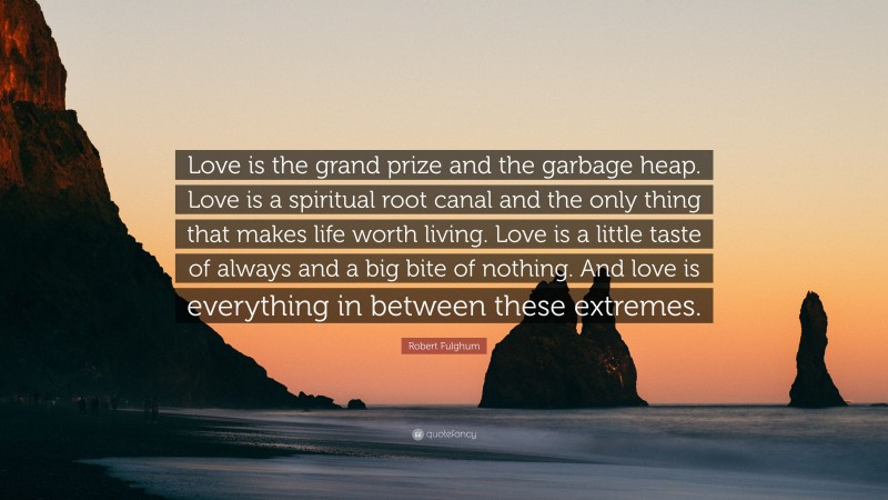 Robert Fulghum Quote: “Love is the grand prize and the garbage heap. Love is a spiritual root canal and the only thing that makes life worth living. Love is a little taste of always and a big bite of nothing. And love is everything in between these extremes.”