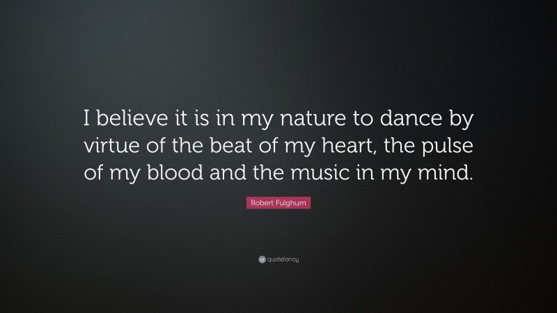 Robert Fulghum Quote: “I believe it is in my nature to dance by virtue of the beat of my heart, the pulse of my blood and the music in my mind.”