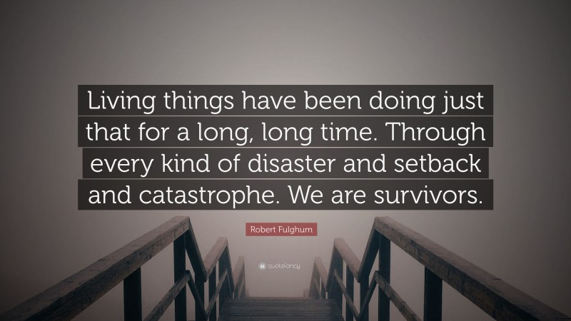 Robert Fulghum Quote: “Living things have been doing just that for a long, long time. Through every kind of disaster and setback and catastrophe. We are survivors.”