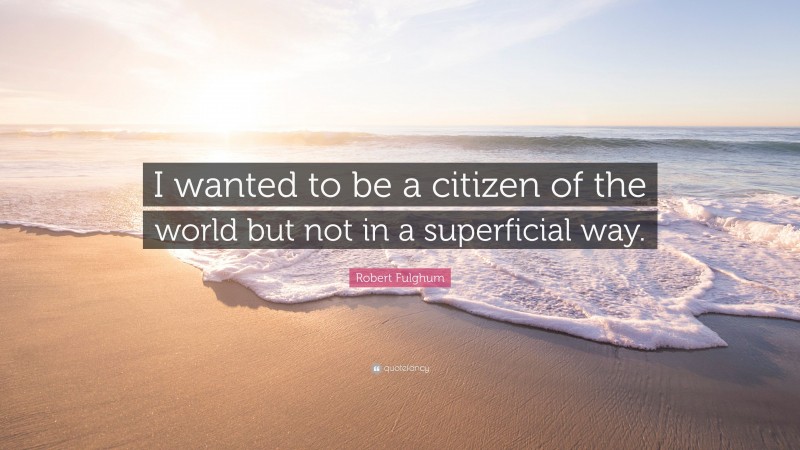 Robert Fulghum Quote: “I wanted to be a citizen of the world but not in a superficial way.”