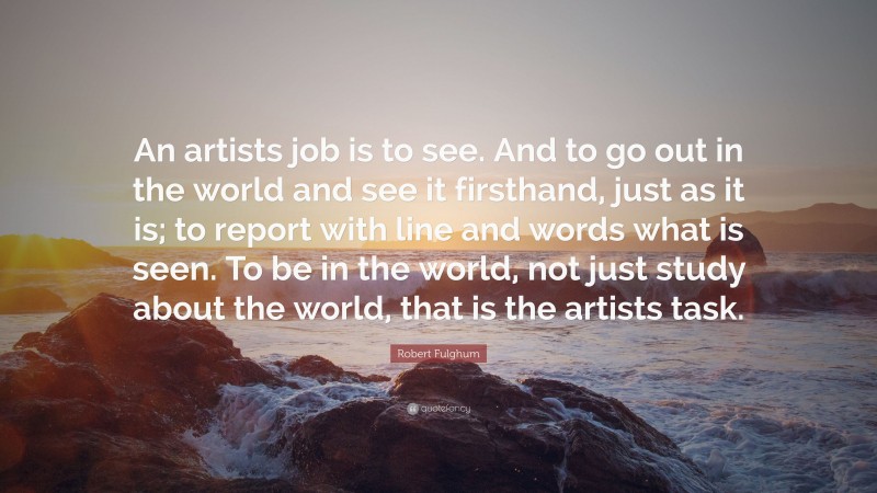 Robert Fulghum Quote: “An artists job is to see. And to go out in the world and see it firsthand, just as it is; to report with line and words what is seen. To be in the world, not just study about the world, that is the artists task.”