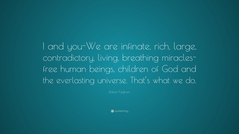 Robert Fulghum Quote: “I and you-We are infinate, rich, large, contradictory, living, breathing miracles-free human beings, children of God and the everlasting universe. That’s what we do.”