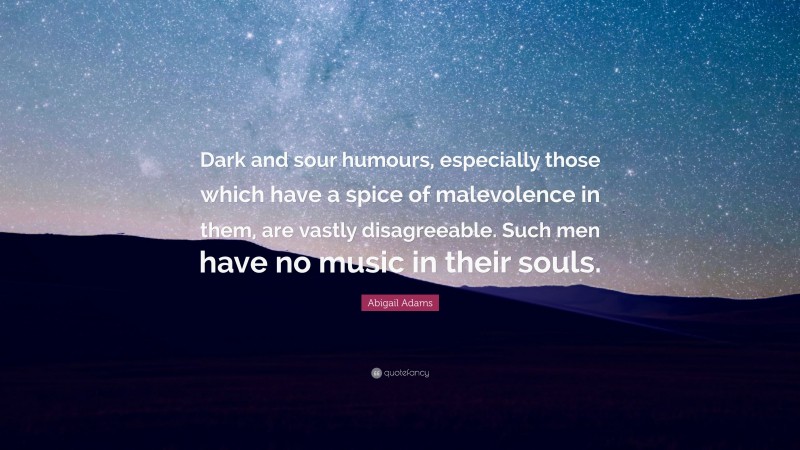 Abigail Adams Quote: “Dark and sour humours, especially those which have a spice of malevolence in them, are vastly disagreeable. Such men have no music in their souls.”
