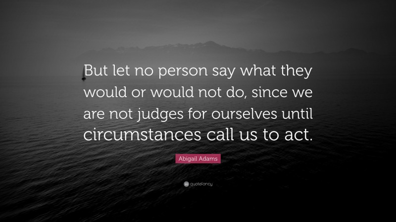 Abigail Adams Quote: “But let no person say what they would or would not do, since we are not judges for ourselves until circumstances call us to act.”