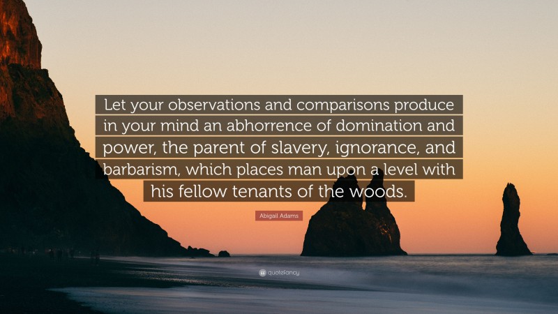 Abigail Adams Quote: “Let your observations and comparisons produce in your mind an abhorrence of domination and power, the parent of slavery, ignorance, and barbarism, which places man upon a level with his fellow tenants of the woods.”