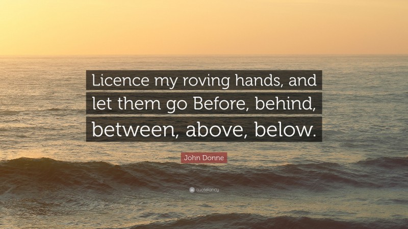 John Donne Quote: “Licence my roving hands, and let them go Before, behind, between, above, below.”