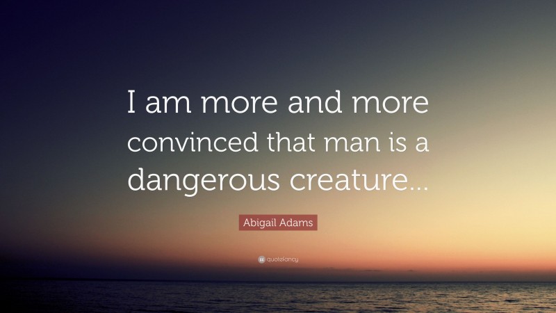 Abigail Adams Quote: “I am more and more convinced that man is a dangerous creature...”
