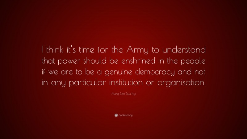 Aung San Suu Kyi Quote: “I think it’s time for the Army to understand that power should be enshrined in the people if we are to be a genuine democracy and not in any particular institution or organisation.”