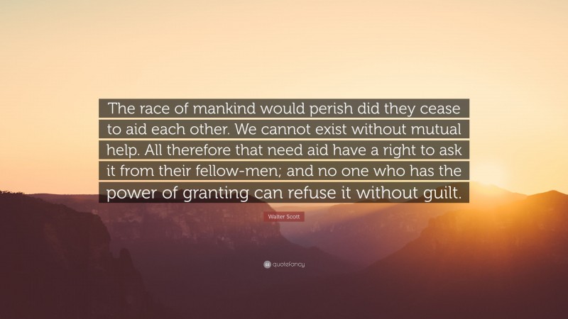 Walter Scott Quote: “The race of mankind would perish did they cease to aid each other. We cannot exist without mutual help. All therefore that need aid have a right to ask it from their fellow-men; and no one who has the power of granting can refuse it without guilt.”
