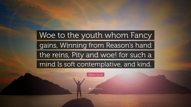 Walter Scott Quote: “Woe to the youth whom Fancy gains, Winning from Reason’s hand the reins, Pity and woe! for such a mind Is soft contemplative, and kind.”