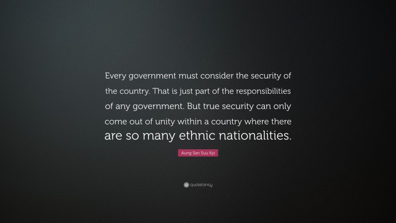 Aung San Suu Kyi Quote: “Every government must consider the security of the country. That is just part of the responsibilities of any government. But true security can only come out of unity within a country where there are so many ethnic nationalities.”