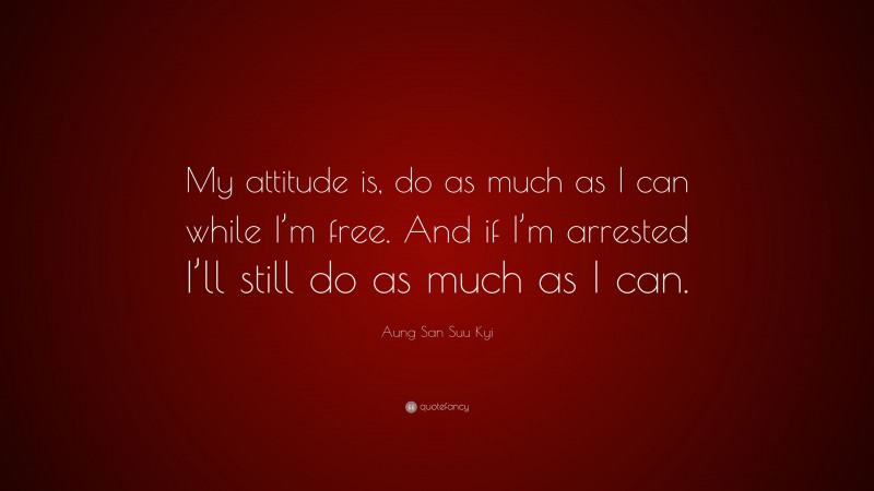 Aung San Suu Kyi Quote: “My attitude is, do as much as I can while I’m free. And if I’m arrested I’ll still do as much as I can.”