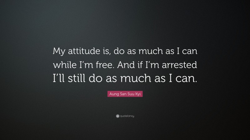 Aung San Suu Kyi Quote: “My attitude is, do as much as I can while I’m free. And if I’m arrested I’ll still do as much as I can.”