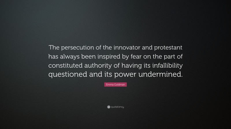 Emma Goldman Quote: “The persecution of the innovator and protestant has always been inspired by fear on the part of constituted authority of having its infallibility questioned and its power undermined.”