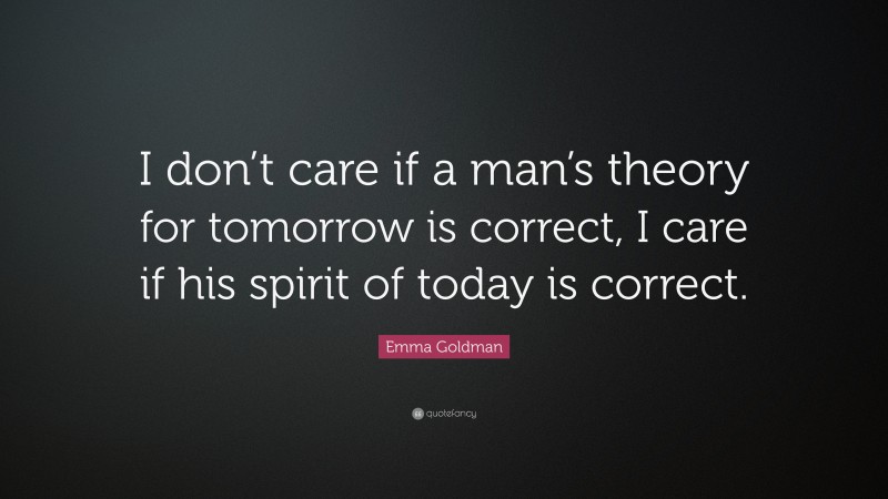 Emma Goldman Quote: “I don’t care if a man’s theory for tomorrow is correct, I care if his spirit of today is correct.”