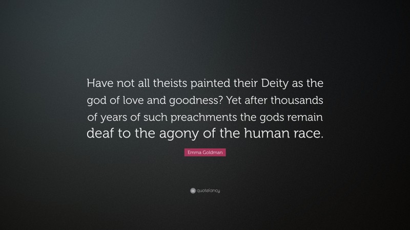 Emma Goldman Quote: “Have not all theists painted their Deity as the god of love and goodness? Yet after thousands of years of such preachments the gods remain deaf to the agony of the human race.”