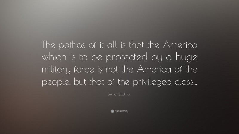 Emma Goldman Quote: “The pathos of it all is that the America which is to be protected by a huge military force is not the America of the people, but that of the privileged class...”