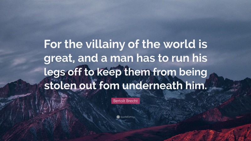 Bertolt Brecht Quote: “For the villainy of the world is great, and a man has to run his legs off to keep them from being stolen out fom underneath him.”