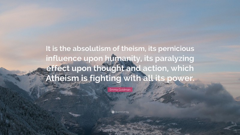 Emma Goldman Quote: “It is the absolutism of theism, its pernicious influence upon humanity, its paralyzing effect upon thought and action, which Atheism is fighting with all its power.”