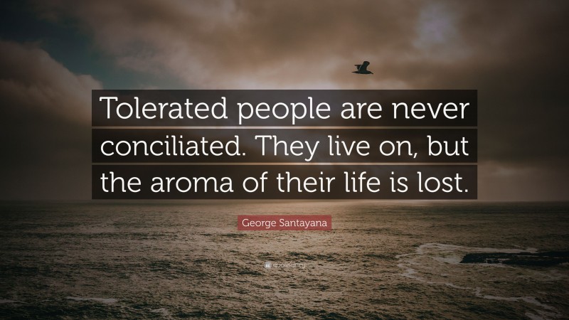George Santayana Quote: “Tolerated people are never conciliated. They live on, but the aroma of their life is lost.”