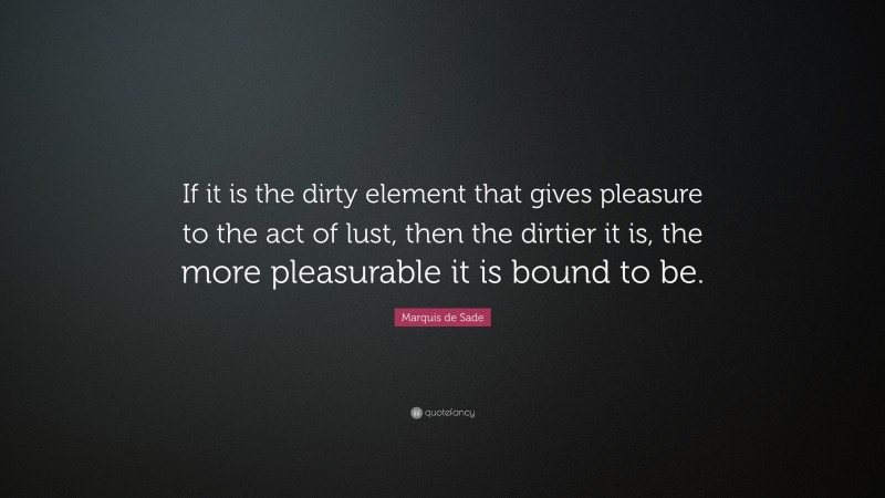 Marquis de Sade Quote: “If it is the dirty element that gives pleasure to the act of lust, then the dirtier it is, the more pleasurable it is bound to be.”