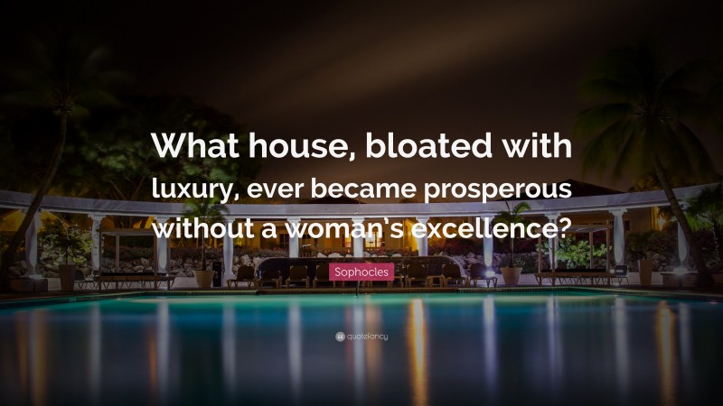 Sophocles Quote: “What house, bloated with luxury, ever became prosperous without a woman’s excellence?”