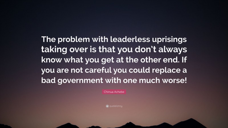 Chinua Achebe Quote: “The problem with leaderless uprisings taking over is that you don’t always know what you get at the other end. If you are not careful you could replace a bad government with one much worse!”